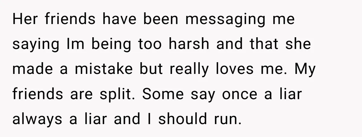 Her friends have been messaging me saying Im being too harsh and that she made a mistake but really loves me. My friends are split. Some say once a liar...