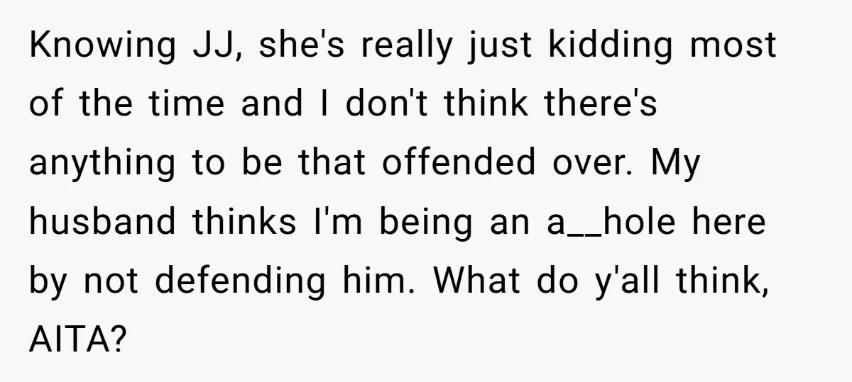 Knowing JJ, she's really just kidding most of the time and I don't think there's anything to be that offended over. My husband thinks I'm being an a__hole here by...