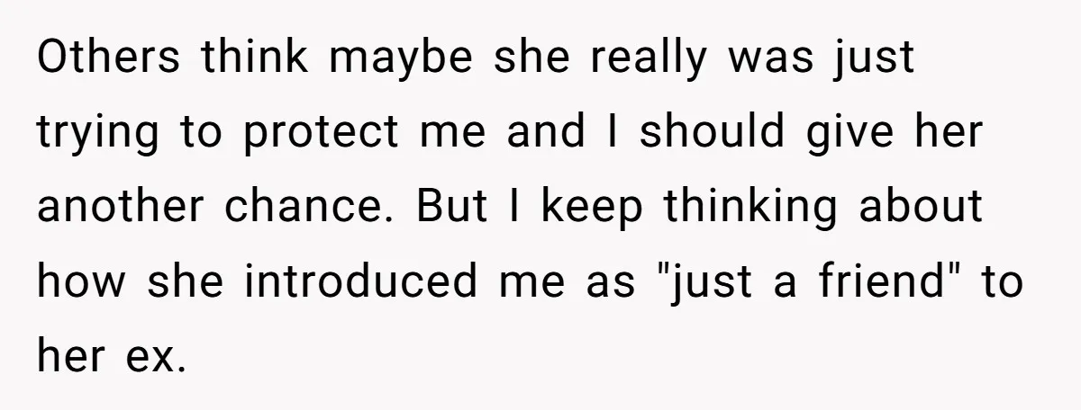 Others think maybe she really was just trying to protect me and I should give her another chance. But I keep thinking about how she introduced me as "just a...