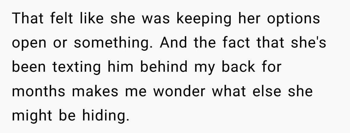 That felt like she was keeping her options open or something. And the fact that she's been texting him behind my back for months makes me wonder what else she...