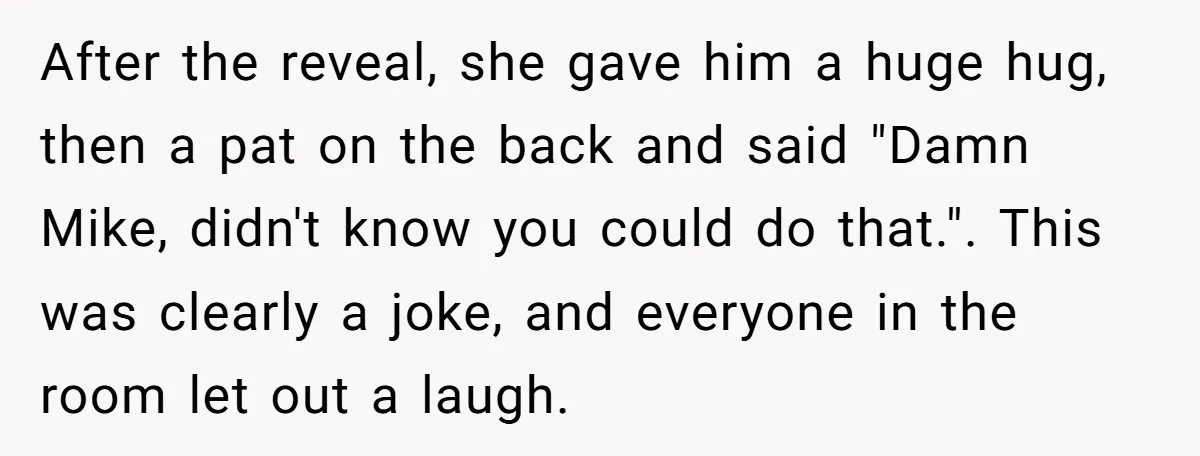 After the reveal, she gave him a huge hug, then a pat on the back and said "Damn Mike, didn't know you could do that.". This was clearly a joke,...