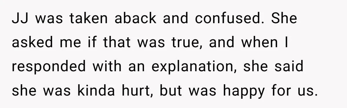 JJ was taken aback and confused. She asked me if that was true, and when I responded with an explanation, she said she was kinda hurt, but was happy for...