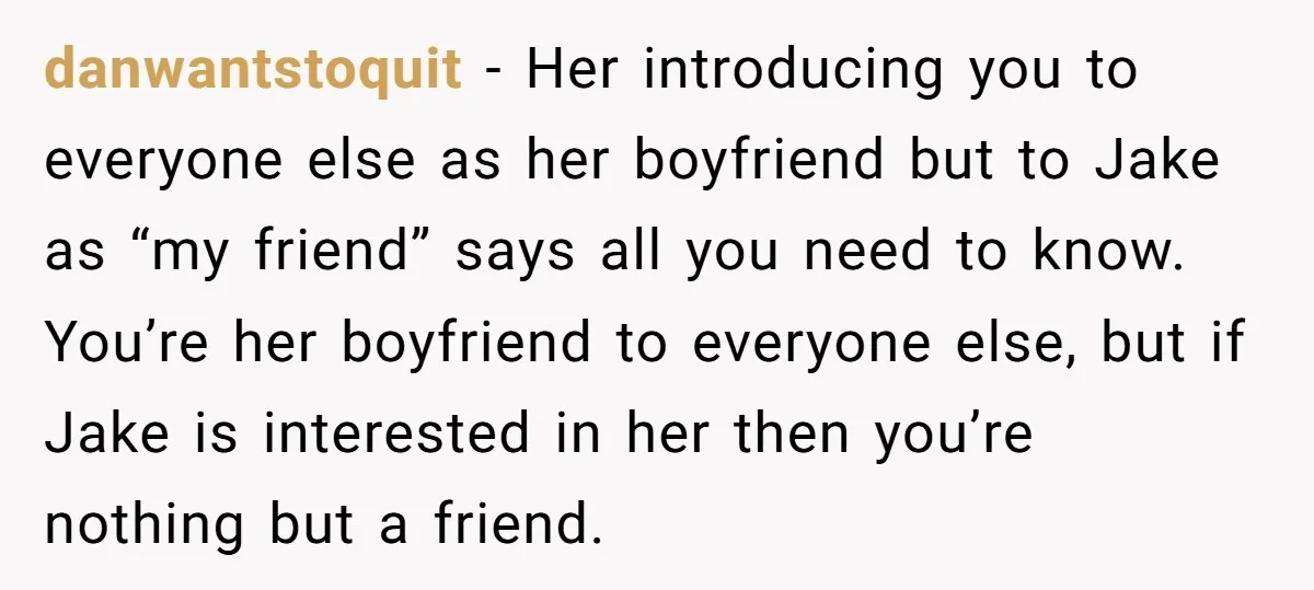 danwantstoquit − Her introducing you to everyone else as her boyfriend but to Jake as “my friend” says all you need to know. You’re her boyfriend to everyone else, but...