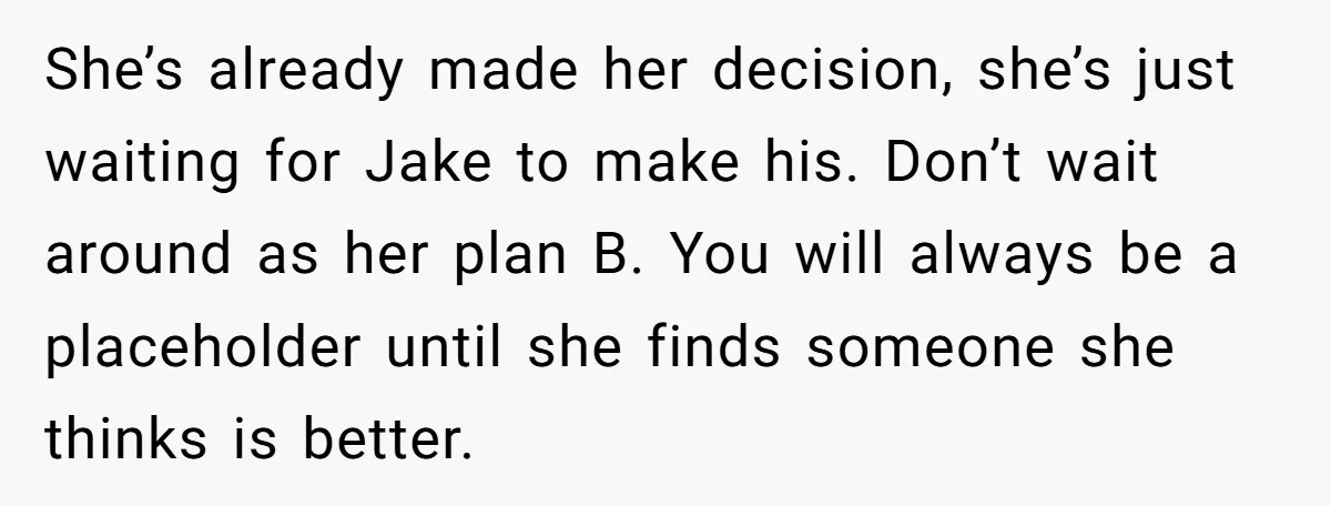 She’s already made her decision, she’s just waiting for Jake to make his. Don’t wait around as her plan B. You will always be a placeholder until she finds someone...