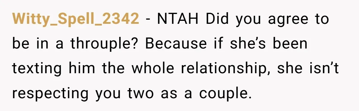 Witty_Spell_2342 − NTAH Did you agree to be in a throuple? Because if she’s been texting him the whole relationship, she isn’t respecting you two as a couple.