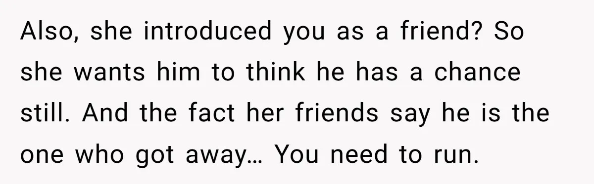 Also, she introduced you as a friend? So she wants him to think he has a chance still. And the fact her friends say he is the one who got...