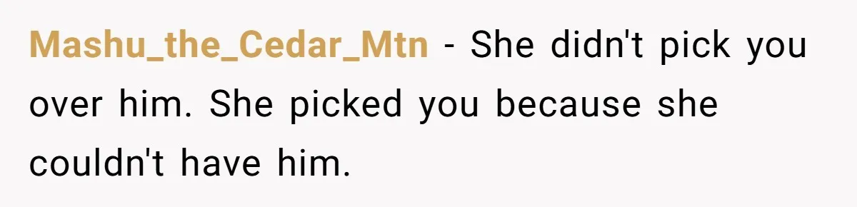 Mashu_the_Cedar_Mtn − She didn't pick you over him. She picked you because she couldn't have him.