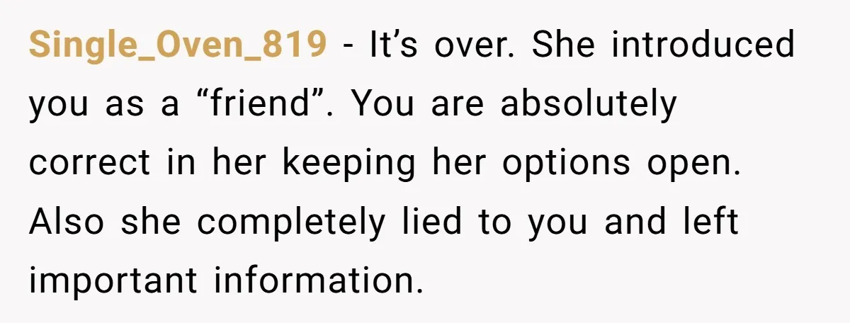 Single_Oven_819 − It’s over. She introduced you as a “friend”. You are absolutely correct in her keeping her options open. Also she completely lied to you and left important information.