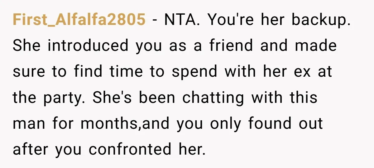 First_Alfalfa2805 − NTA. You're her backup. She introduced you as a friend and made sure to find time to spend with her ex at the party. She's been chatting with...