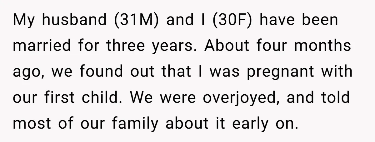 My husband (31M) and I (30F) have been married for three years. About four months ago, we found out that I was pregnant with our first child. We were overjoyed,...
