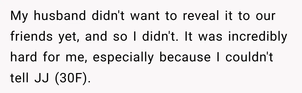 My husband didn't want to reveal it to our friends yet, and so I didn't. It was incredibly hard for me, especially because I couldn't tell JJ (30F).