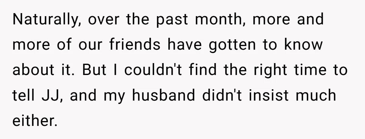 Naturally, over the past month, more and more of our friends have gotten to know about it. But I couldn't find the right time to tell JJ, and my husband...