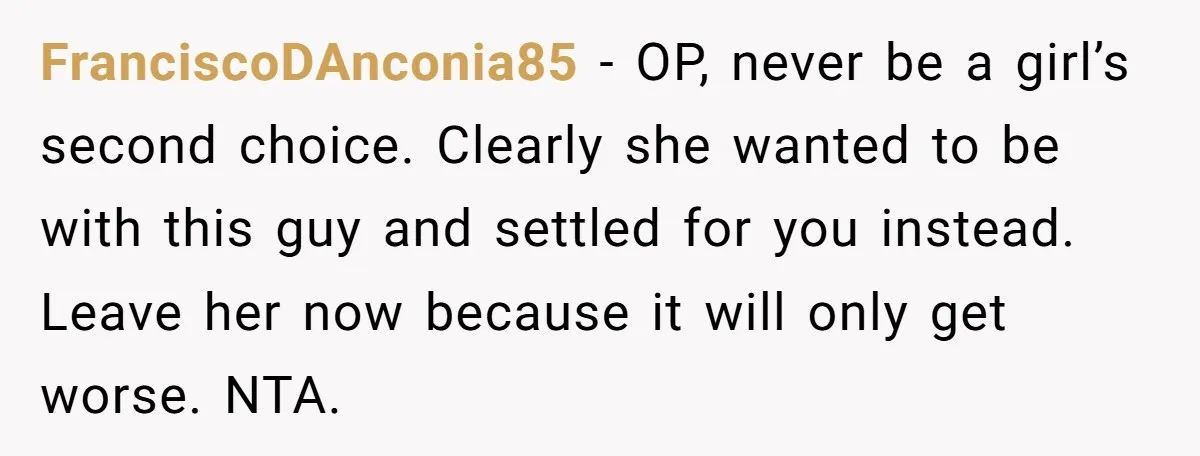 FranciscoDAnconia85 − OP, never be a girl’s second choice. Clearly she wanted to be with this guy and settled for you instead. Leave her now because it will only get...
