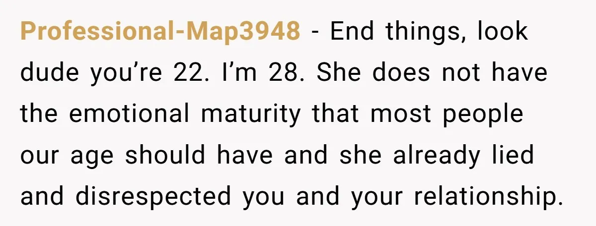 Professional-Map3948 − End things, look dude you’re 22. I’m 28. She does not have the emotional maturity that most people our age should have and she already lied and disrespected...