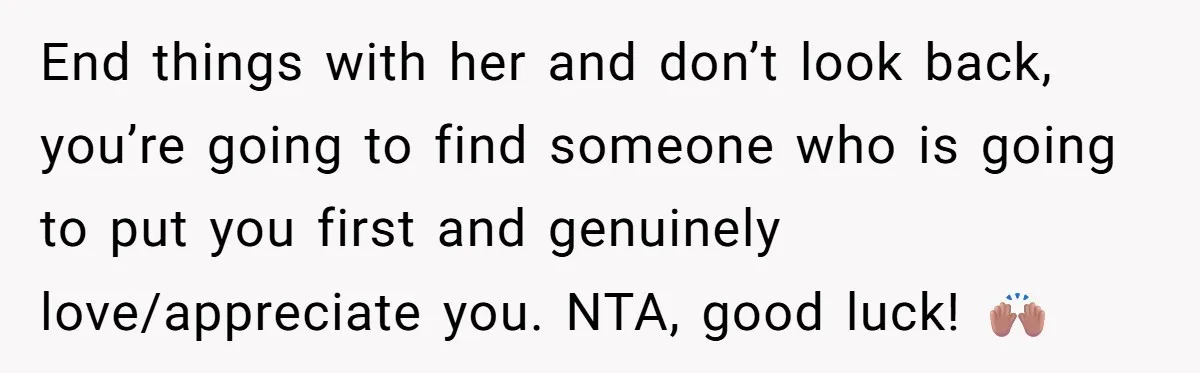 End things with her and don’t look back, you’re going to find someone who is going to put you first and genuinely love/appreciate you. NTA, good luck! 🙌🏽