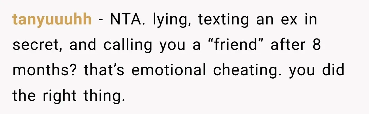 tanyuuuhh − NTA. lying, texting an ex in secret, and calling you a “friend” after 8 months? that’s emotional cheating. you did the right thing.