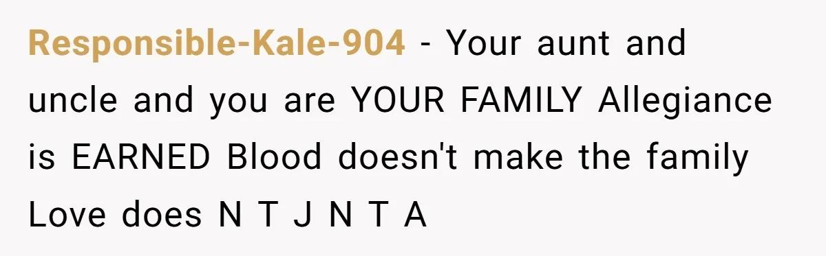 Responsible-Kale-904 − Your aunt and uncle and you are YOUR FAMILY Allegiance is EARNED Blood doesn't make the family Love does N T J N T A