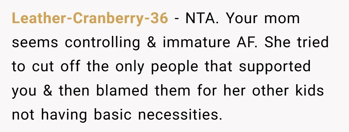 Leather-Cranberry-36 − NTA. Your mom seems controlling & immature AF. She tried to cut off the only people that supported you & then blamed them for her other kids not...