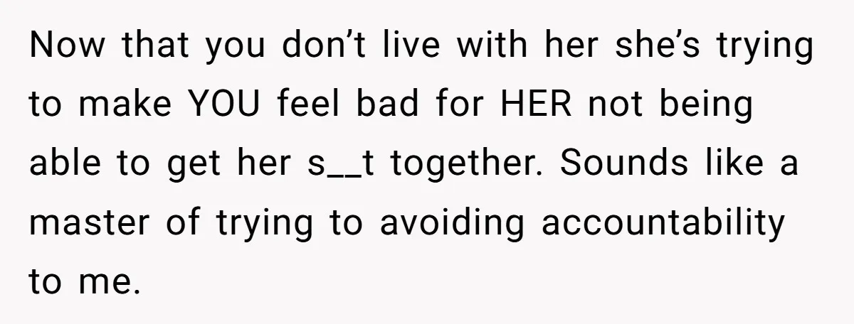 Now that you don’t live with her she’s trying to make YOU feel bad for HER not being able to get her s__t together. Sounds like a master of trying...