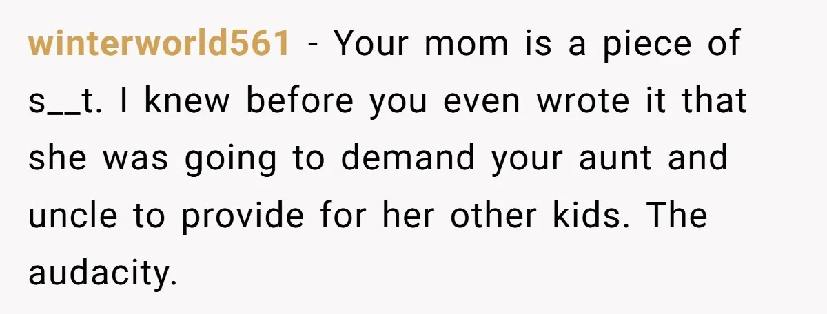 winterworld561 − Your mom is a piece of s__t. I knew before you even wrote it that she was going to demand your aunt and uncle to provide for her...