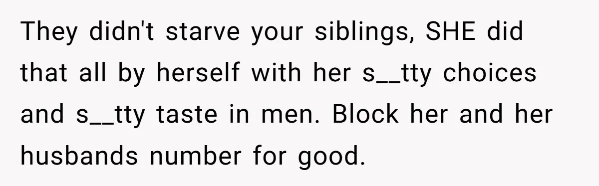 They didn't starve your siblings, SHE did that all by herself with her s__tty choices and s__tty taste in men. Block her and her husbands number for good.