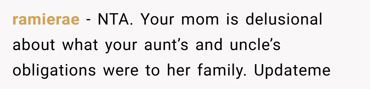ramierae − NTA. Your mom is delusional about what your aunt’s and uncle’s obligations were to her family. Updateme