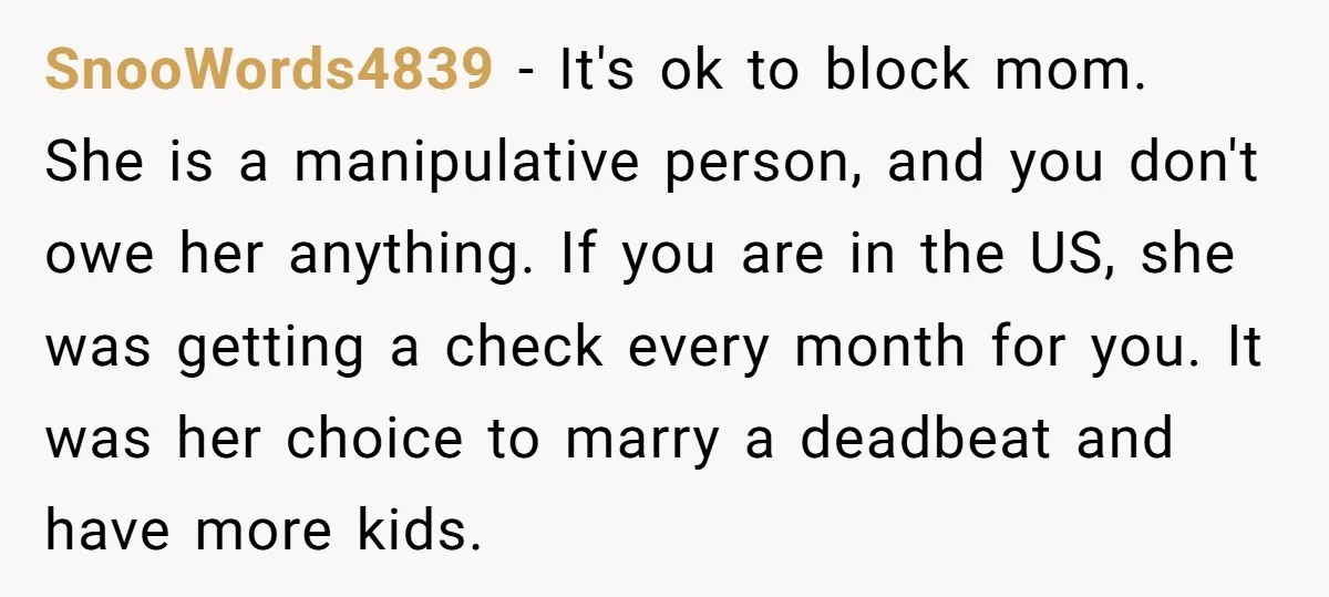 SnooWords4839 − It's ok to block mom. She is a manipulative person, and you don't owe her anything. If you are in the US, she was getting a check every...