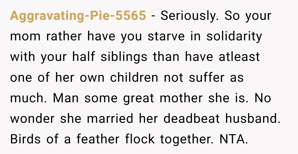 Aggravating-Pie-5565 − Seriously. So your mom rather have you starve in solidarity with your half siblings than have atleast one of her own children not suffer as much. Man some...