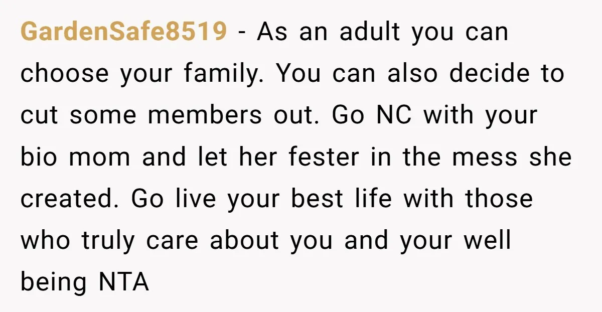 GardenSafe8519 − As an adult you can choose your family. You can also decide to cut some members out. Go NC with your bio mom and let her fester in...