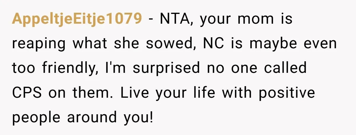 AppeltjeEitje1079 − NTA, your mom is reaping what she sowed, NC is maybe even too friendly, I'm surprised no one called CPS on them. Live your life with positive people...
