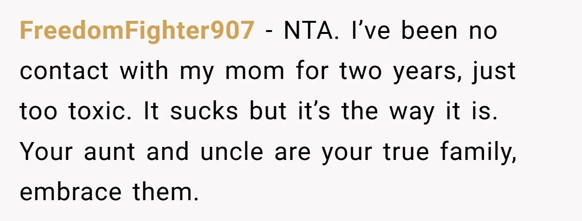 FreedomFighter907 − NTA. I’ve been no contact with my mom for two years, just too toxic. It sucks but it’s the way it is. Your aunt and uncle are your...