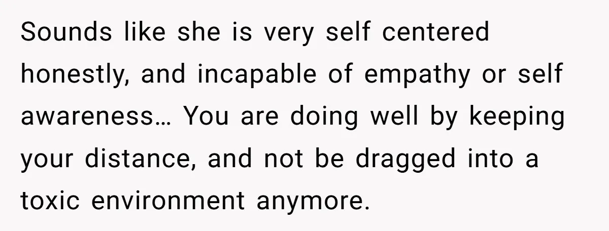 Sounds like she is very self centered honestly, and incapable of empathy or self awareness… You are doing well by keeping your distance, and not be dragged into a toxic...