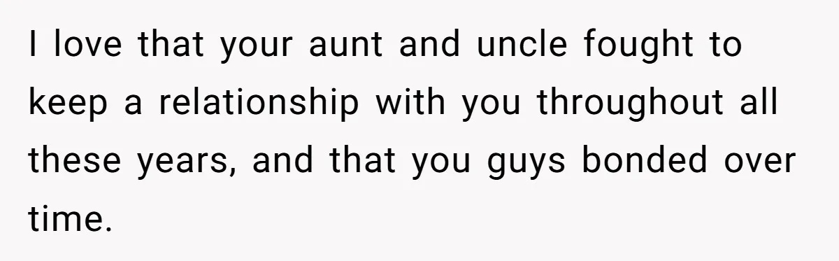 I love that your aunt and uncle fought to keep a relationship with you throughout all these years, and that you guys bonded over time.