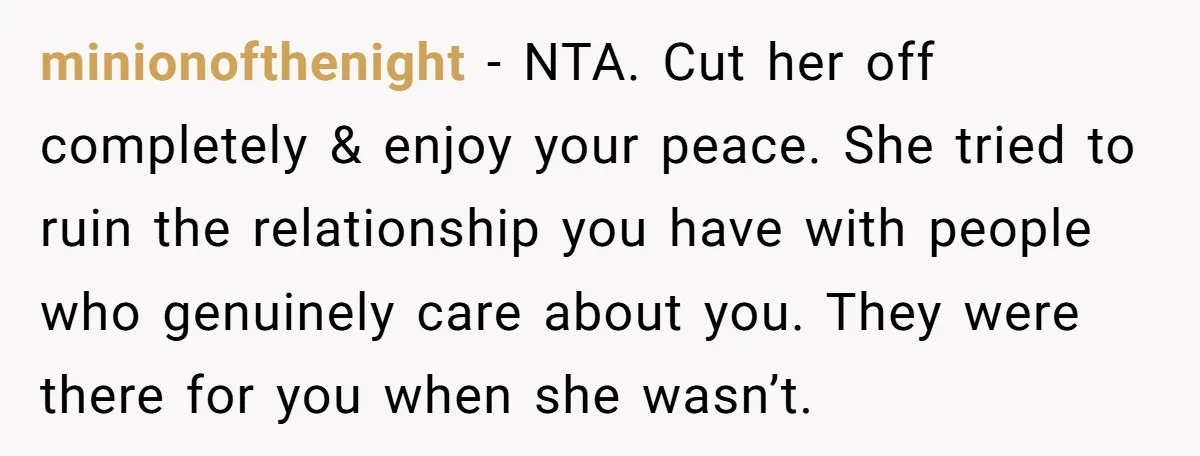 minionofthenight − NTA. Cut her off completely & enjoy your peace. She tried to ruin the relationship you have with people who genuinely care about you. They were there for...