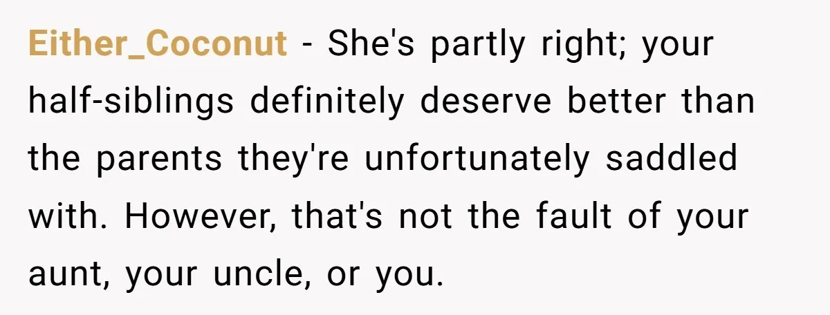 Either_Coconut − She's partly right; your half-siblings definitely deserve better than the parents they're unfortunately saddled with. However, that's not the fault of your aunt, your uncle, or you.