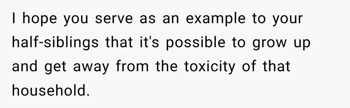 I hope you serve as an example to your half-siblings that it's possible to grow up and get away from the toxicity of that household.