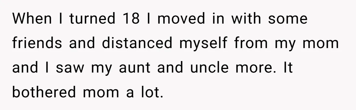 When I turned 18 I moved in with some friends and distanced myself from my mom and I saw my aunt and uncle more. It bothered mom a lot.