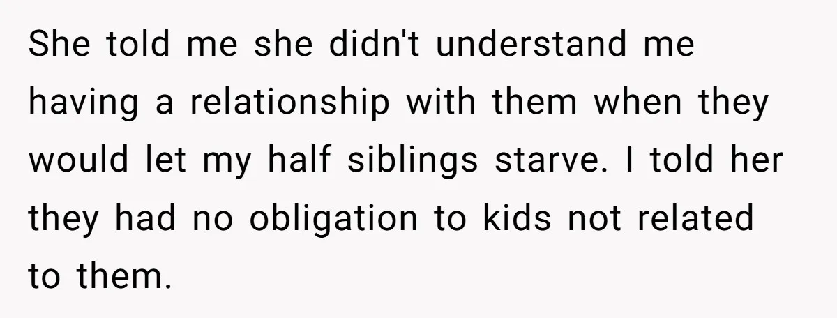 She told me she didn't understand me having a relationship with them when they would let my half siblings starve. I told her they had no obligation to kids not...