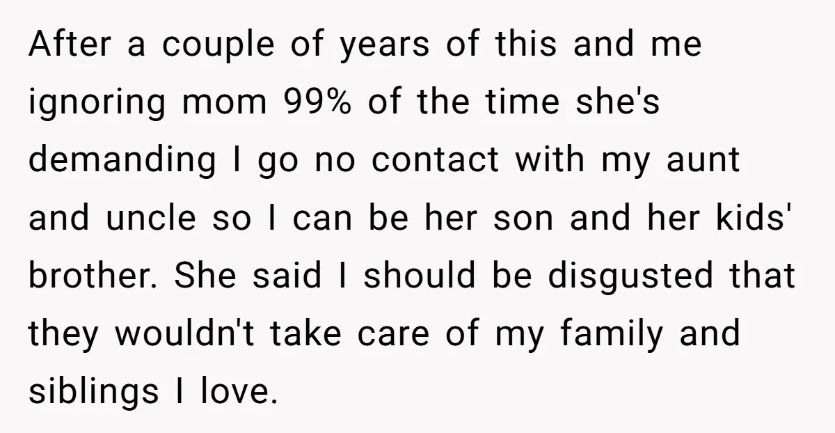 After a couple of years of this and me ignoring mom 99% of the time she's demanding I go no contact with my aunt and uncle so I can be...