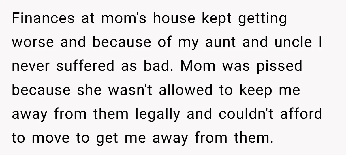 Finances at mom's house kept getting worse and because of my aunt and uncle I never suffered as bad. Mom was pissed because she wasn't allowed to keep me away...