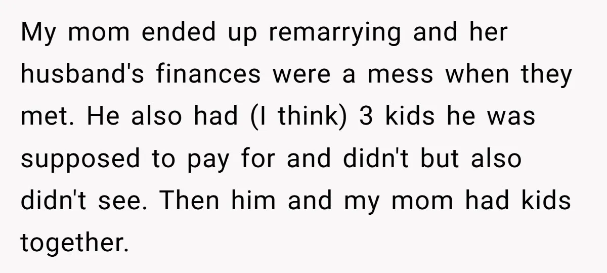 My mom ended up remarrying and her husband's finances were a mess when they met. He also had (I think) 3 kids he was supposed to pay for and didn't...