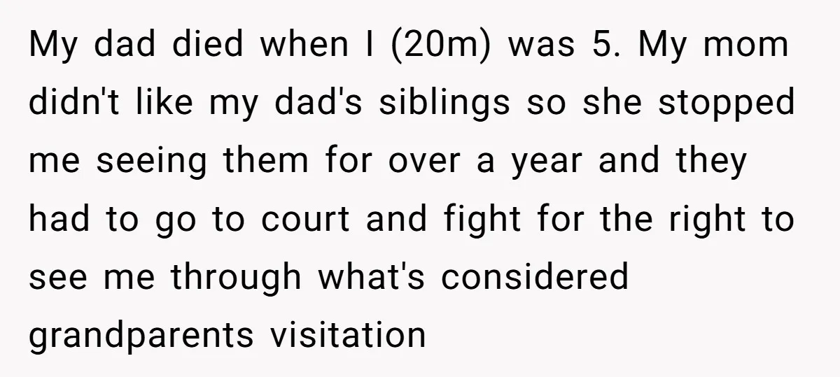 My dad died when I (20m) was 5. My mom didn't like my dad's siblings so she stopped me seeing them for over a year and they had to go...