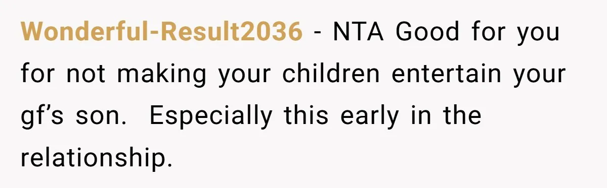 Wonderful-Result2036 − NTA Good for you for not making your children entertain your gf’s son.  Especially this early in the relationship.