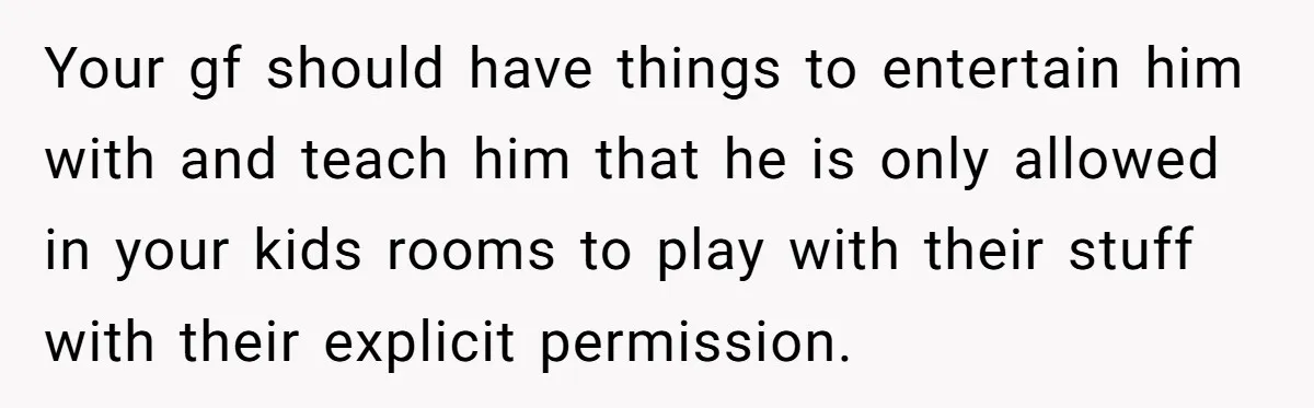 Your gf should have things to entertain him with and teach him that he is only allowed in your kids rooms to play with their stuff with their explicit permission.