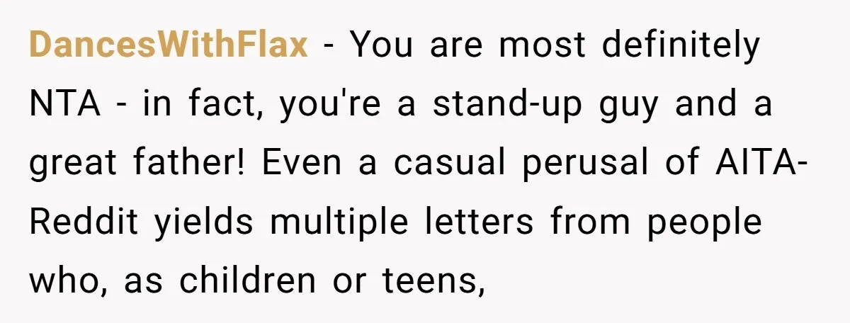 DancesWithFlax − You are most definitely NTA - in fact, you're a stand-up guy and a great father! Even a casual perusal of AITA-Reddit yields multiple letters from people who,...