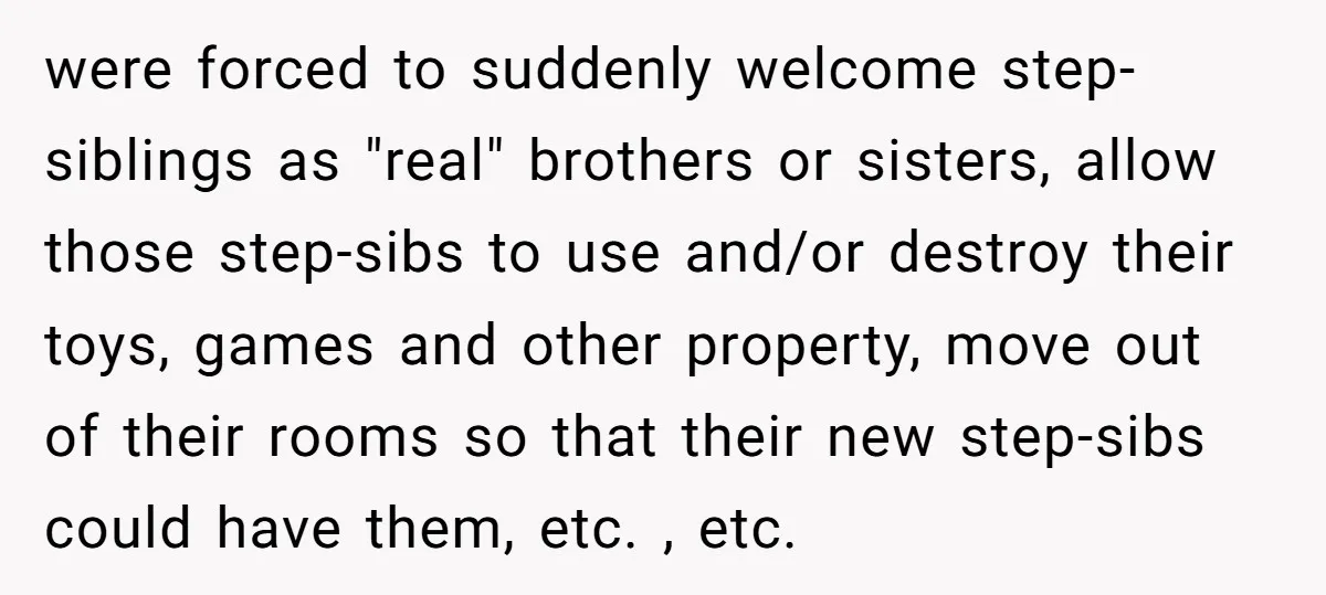 were forced to suddenly welcome step-siblings as "real" brothers or sisters, allow those step-sibs to use and/or destroy their toys, games and other property, move out of their rooms so...