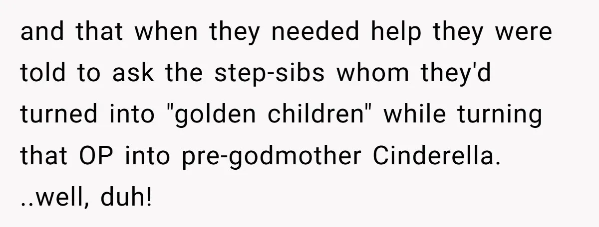 and that when they needed help they were told to ask the step-sibs whom they'd turned into "golden children" while turning that OP into pre-godmother Cinderella. ..well, duh!
