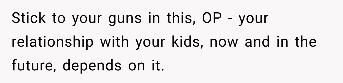 Stick to your guns in this, OP - your relationship with your kids, now and in the future, depends on it.