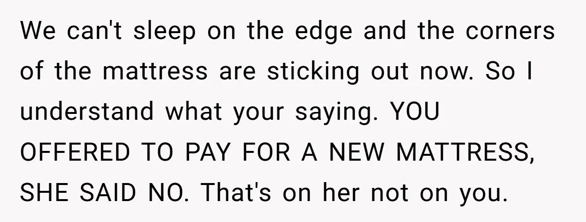 We can't sleep on the edge and the corners of the mattress are sticking out now. So I understand what your saying. YOU OFFERED TO PAY FOR A NEW MATTRESS,...