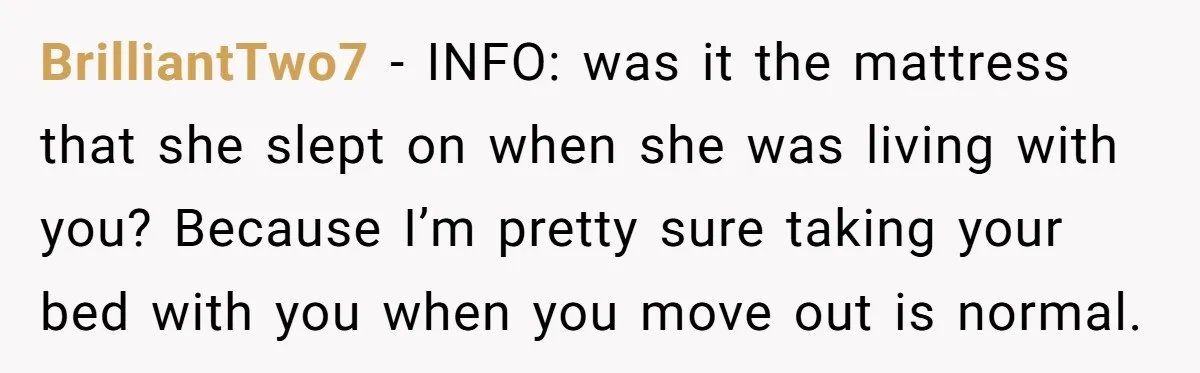 BrilliantTwo7 − INFO: was it the mattress that she slept on when she was living with you? Because I’m pretty sure taking your bed with you when you move out...